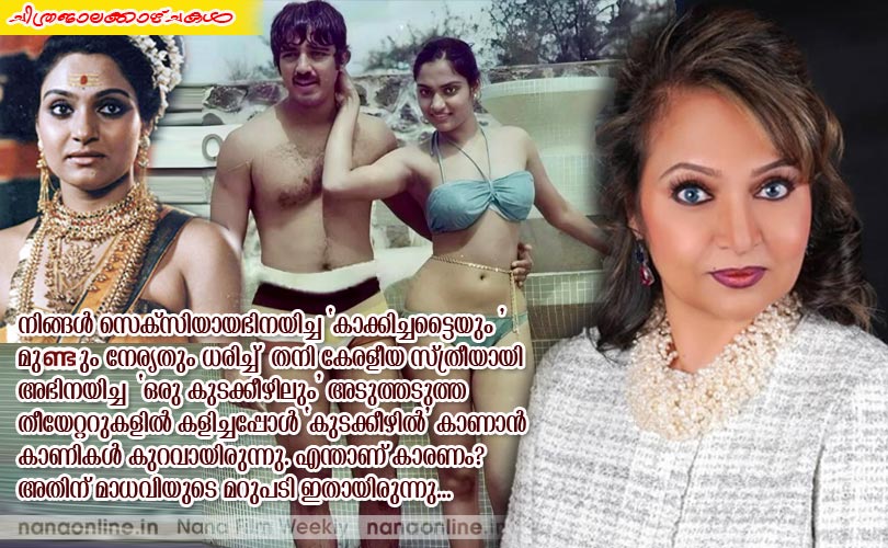 നിങ്ങള്‍ സെക്സിയായഭിനയിച്ച 'കാക്കിച്ചട്ടൈയും ' മുണ്ടും നേര്യതും ധരിച്ച്  തനി കേരളീയ സ്ത്രീയായി  അഭിനയിച്ച  'ഒരു കുടക്കീഴിലും' അടുത്തടുത്ത  തീയേറ്ററുകളില്‍ കളിച്ചപ്പോള്‍ 'കുടക്കീഴില്‍' കാണാന്‍  കാണികള്‍ കുറവായിരുന്നു. എന്താണ് കാരണം?  അതിന് മാധവിയുടെ മറുപടി ഇതായിരുന്നു...