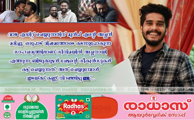 വാഴ എഡിറ്റ് ചെയ്യുന്നതിന് മുന്‍പ് എന്‍റെ അച്ഛന്‍ മരിച്ചു. ഒരുപാട് വിഷമത്തോടെ കടന്നുപോകുന്ന സാഹചര്യത്തിലാണ് സിനിമയില്‍ അച്ഛനായി എത്തുന്ന ബിജുക്കുട്ടന്‍ ചേട്ടന്‍റെ സീക്വന്‍സുകള്‍ കട്ട് ചെയ്യുന്നത്. അത് ചെയ്യുമ്പോള്‍ ഇടയ്ക്ക് കണ്ണ് നിറഞ്ഞിട്ടുണ്ട്... -എഡിറ്റര്‍ കണ്ണന്‍ മോഹന്