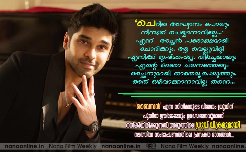 'ചെറിയ അദ്ധ്വാനം പോലും നിനക്ക് ചെയ്യാനാവില്ലേ...' എന്ന്  അച്ഛന്‍ പരോക്ഷമായി ചോദിക്കും. ആ വെല്ലുവിളി എനിക്ക് ഇഷ്ടപ്പെട്ടു. തീര്‍ച്ചയായും 
എന്‍റെ ഓരോ ചലനത്തേയും അച്ഛനുമായി താരതമ്യപ്പെടുത്തും. അത് ഒഴിവാക്കാനാവില്ല തന്നെ... -ധ്രുവ് വിക്രം