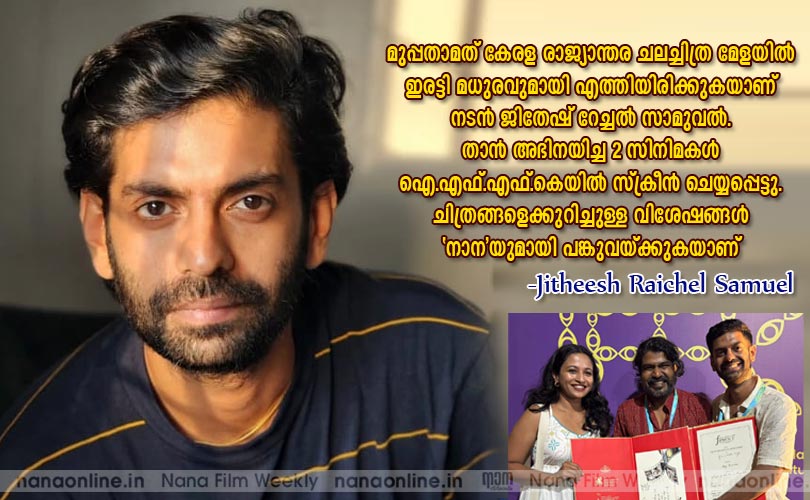 മുപ്പതാമത് കേരള രാജ്യാന്തര ചലച്ചിത്ര മേളയില്‍ ഇരട്ടി മധുരവുമായി എത്തിയിരിക്കുന്ന നടന്‍ ജിതേഷ് റേച്ചല്‍ സാമുവല്‍ തന്‍ റെവിശേഷങ്ങള്‍ 'നാന'യുമായി പങ്കുവയ്ക്കുന്നു...